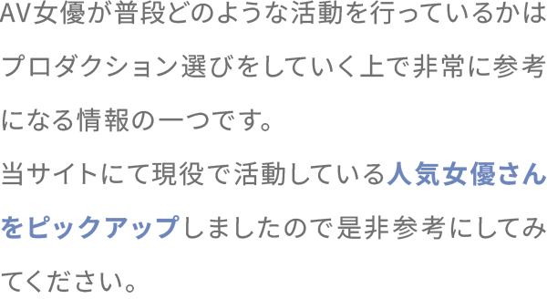 AV女優が普段どのような活動を行っているかはプロダクション選びをしていく上で非常に参考になる情報の一つです。当サイトにて現役で活動している人気女優さんをピックアップしましたので是非参考にしてみてください。