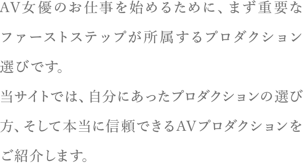 AV女優のお仕事を始めるために、まず重要なファーストステップが所属するプロダクション選びです。当サイトでは、自分にあったプロダクションの選び方、 そして本当に信頼できるAVプロダクションをご紹介します。
