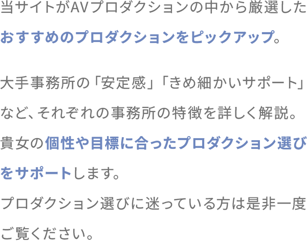 当サイトがAVプロダクションの中から厳選したおすすめのプロダクションをピックアップ。大手事務所の「安定感」「きめ細かいサポート」など、それぞれの事務所の特徴を詳しく解説。貴女の個性や目標に合ったプロダクション選びをサポートします。
