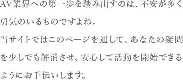 AV業界への第一歩を踏み出すのは、不安が多く勇気のいるものですよね。当サイトではこのページを通して、あなたの疑問を少しでも解消させ、安心して活動を開始できるようにお手伝いします。